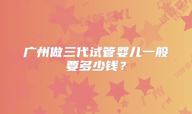 广州做三代试管婴儿一般要多少钱？