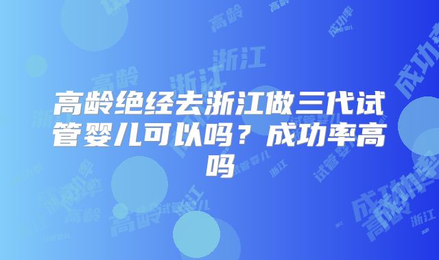 高龄绝经去浙江做三代试管婴儿可以吗?成功率高吗