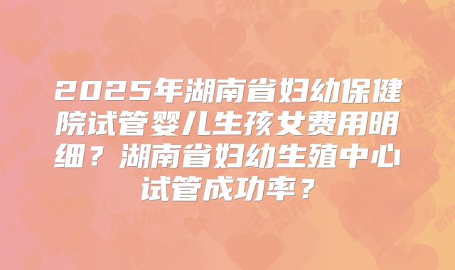 2025年湖南省妇幼保健院试管婴儿生孩女费用明细？湖南省妇幼生殖中心试管成功率？