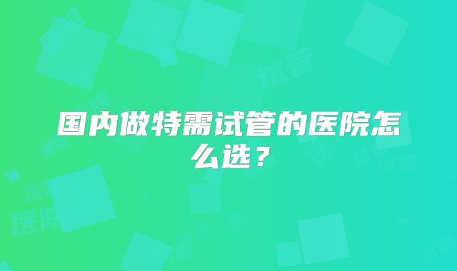 国内做特需试管的医院怎么选？