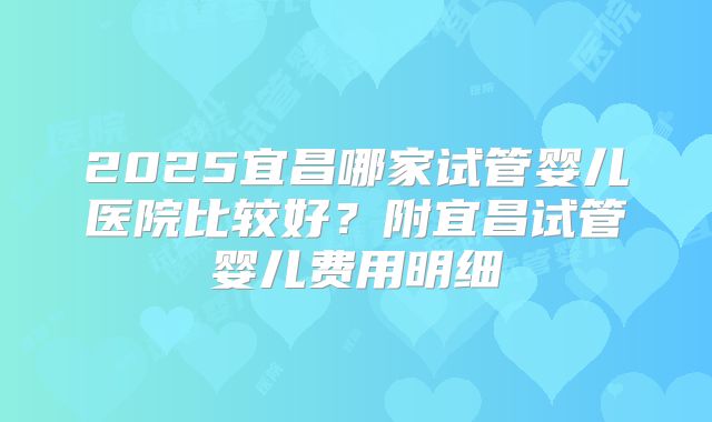 2025宜昌哪家试管婴儿医院比较好？附宜昌试管婴儿费用明细
