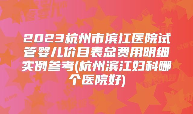 2023杭州市滨江医院试管婴儿价目表总费用明细实例参考(杭州滨江妇科哪个医院好)
