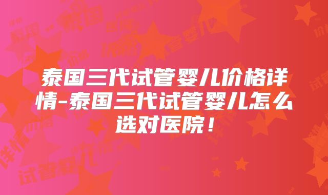 泰国三代试管婴儿价格详情-泰国三代试管婴儿怎么选对医院!
