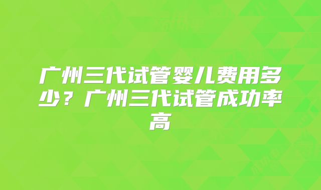广州三代试管婴儿费用多少？广州三代试管成功率高