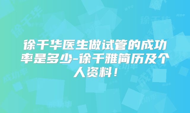 徐千华医生做试管的成功率是多少-徐千雅简历及个人资料!