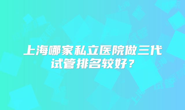 上海哪家私立医院做三代试管排名较好?