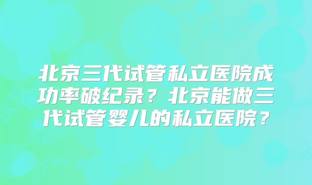 北京三代试管私立医院成功率破纪录?北京能做三代试管婴儿的私立医院?