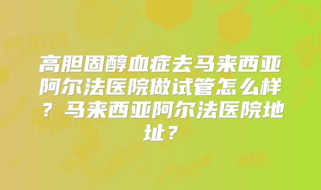 高胆固醇血症去马来西亚阿尔法医院做试管怎么样？马来西亚阿尔法医院地址？