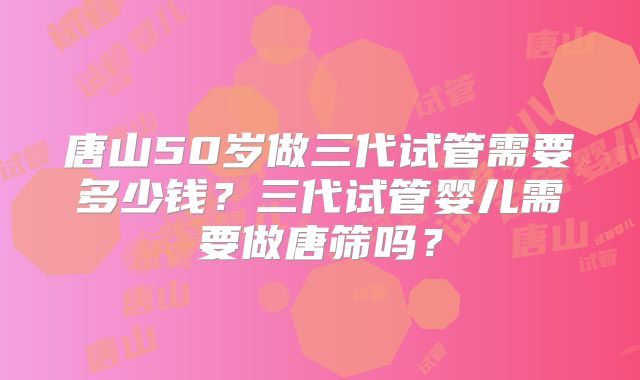 唐山50岁做三代试管需要多少钱？三代试管婴儿需要做唐筛吗？