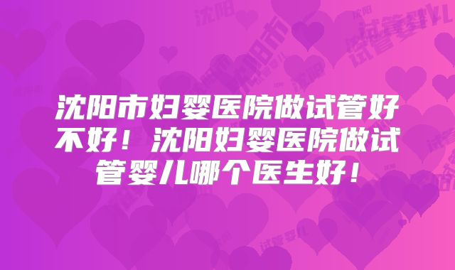 沈阳市妇婴医院做试管好不好!沈阳妇婴医院做试管婴儿哪个医生好!