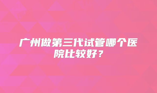 广州做第三代试管哪个医院比较好？