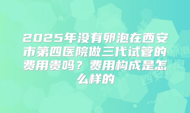 2025年没有卵泡在西安市第四医院做三代试管的费用贵吗?费用构成是怎么样的