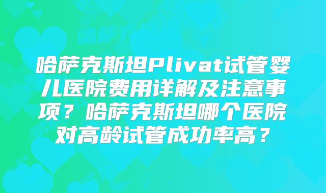 哈萨克斯坦Plivat试管婴儿医院费用详解及注意事项？哈萨克斯坦哪个医院对高龄试管成功率高？