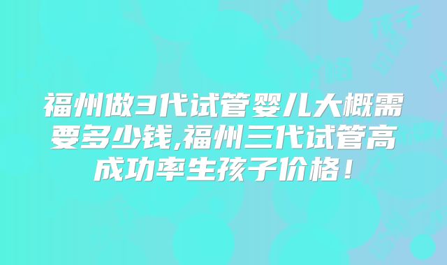 福州做3代试管婴儿大概需要多少钱,福州三代试管高成功率生孩子价格！