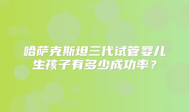 哈萨克斯坦三代试管婴儿生孩子有多少成功率？