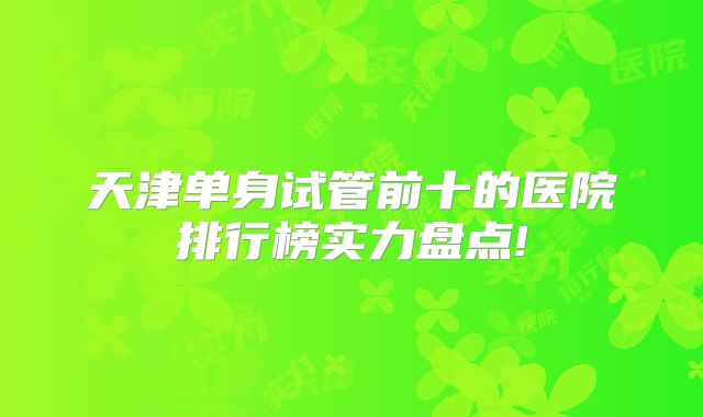天津单身试管前十的医院排行榜实力盘点!