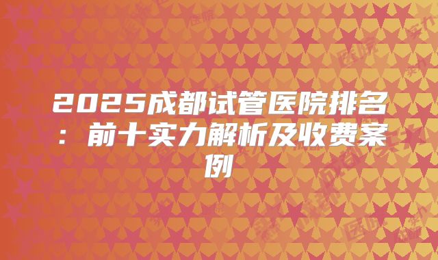 2025成都试管医院排名:前十实力解析及收费案例