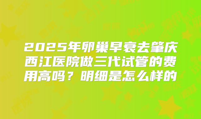 2025年卵巢早衰去肇庆西江医院做三代试管的费用高吗？明细是怎么样的
