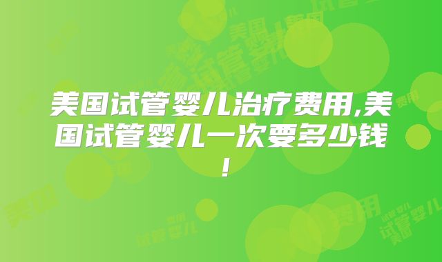 美国试管婴儿治疗费用,美国试管婴儿一次要多少钱！