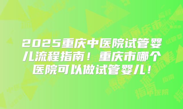 2025重庆中医院试管婴儿流程指南！重庆市哪个医院可以做试管婴儿！