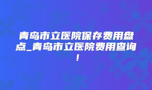 青岛市立医院保存费用盘点_青岛市立医院费用查询！