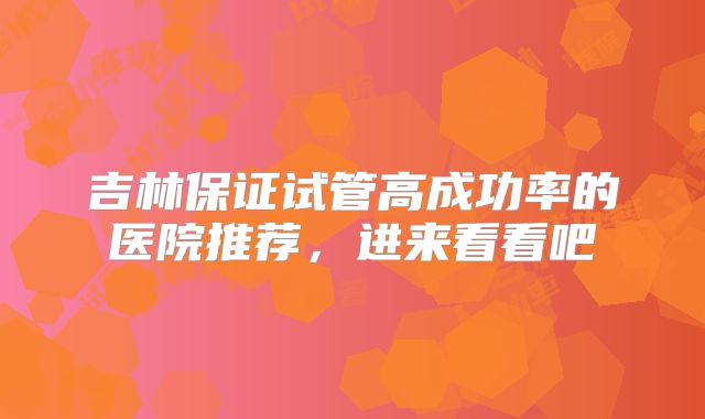 吉林保证试管高成功率的医院推荐，进来看看吧