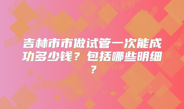 吉林市市做试管一次能成功多少钱?包括哪些明细?