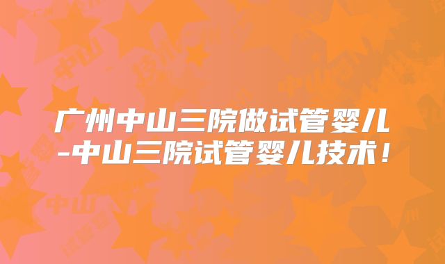 广州中山三院做试管婴儿-中山三院试管婴儿技术！