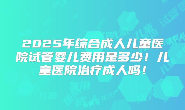 2025年综合成人儿童医院试管婴儿费用是多少！儿童医院治疗成人吗！