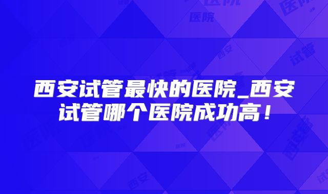 西安试管最快的医院_西安试管哪个医院成功高！