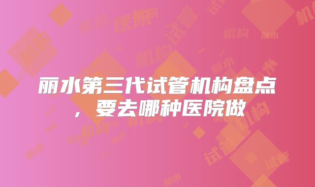 丽水第三代试管机构盘点,要去哪种医院做