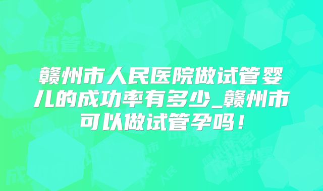 赣州市人民医院做试管婴儿的成功率有多少_赣州市可以做试管孕吗!