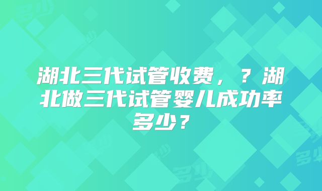 湖北三代试管收费，？湖北做三代试管婴儿成功率多少？