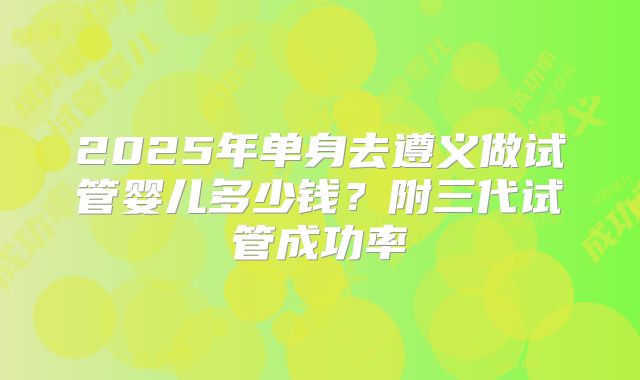 2025年单身去遵义做试管婴儿多少钱?附三代试管成功率