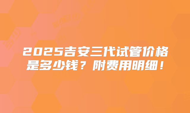 2025吉安三代试管价格是多少钱?附费用明细!