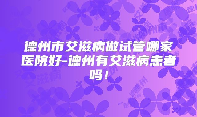 德州市艾滋病做试管哪家医院好-德州有艾滋病患者吗！
