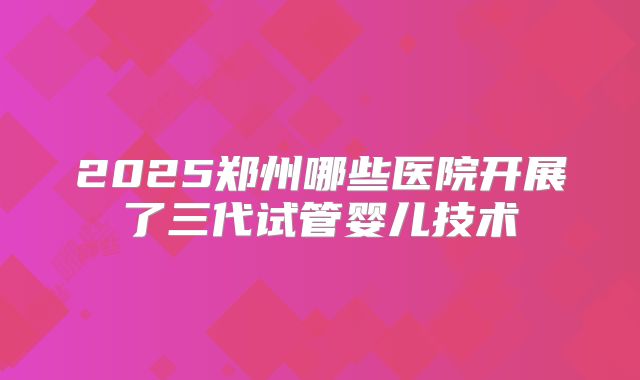 2025郑州哪些医院开展了三代试管婴儿技术