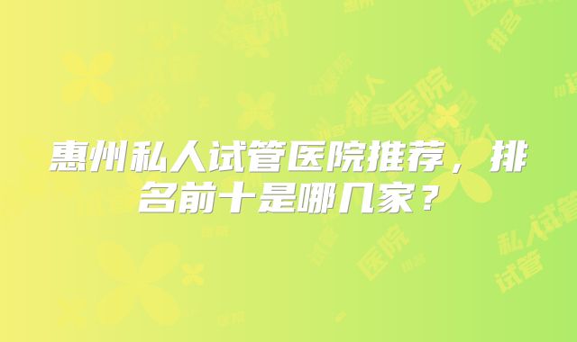 惠州私人试管医院推荐,排名前十是哪几家?