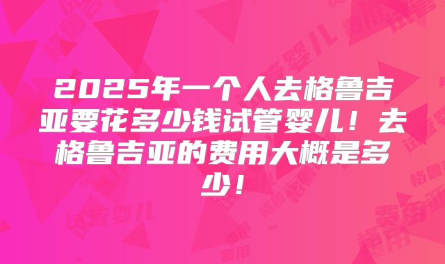 2025年一个人去格鲁吉亚要花多少钱试管婴儿!去格鲁吉亚的费用大概是多少!