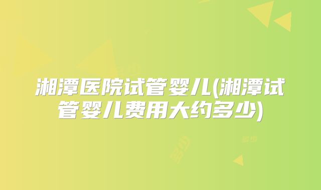 湘潭医院试管婴儿(湘潭试管婴儿费用大约多少)