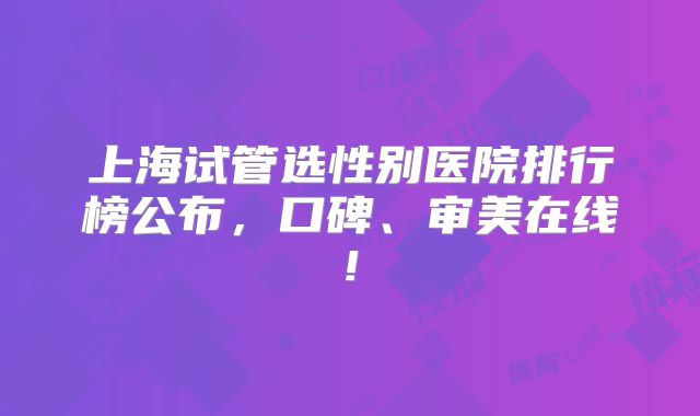 上海试管选性别医院排行榜公布,口碑、审美在线!