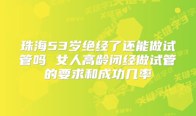 珠海53岁绝经了还能做试管吗 女人高龄闭经做试管的要求和成功几率