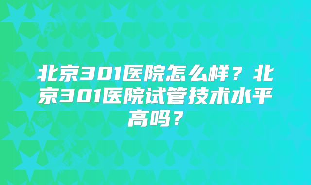 北京301医院怎么样？北京301医院试管技术水平高吗？