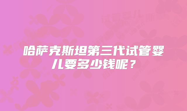 哈萨克斯坦第三代试管婴儿要多少钱呢？