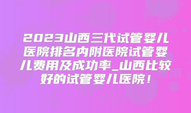 2023山西三代试管婴儿医院排名内附医院试管婴儿费用及成功率_山西比较好的试管婴儿医院！