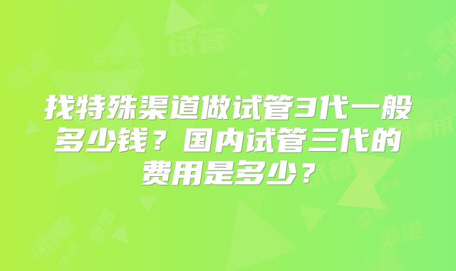 找特殊渠道做试管3代一般多少钱？国内试管三代的费用是多少？