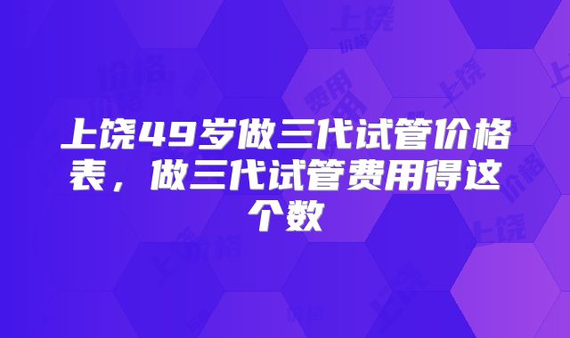 上饶49岁做三代试管价格表，做三代试管费用得这个数