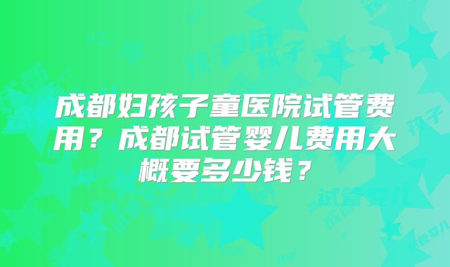成都妇孩子童医院试管费用？成都试管婴儿费用大概要多少钱？