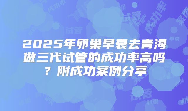 2025年卵巢早衰去青海做三代试管的成功率高吗？附成功案例分享