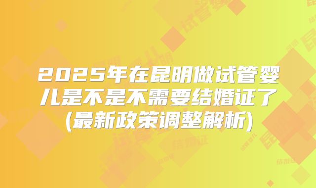 2025年在昆明做试管婴儿是不是不需要结婚证了(最新政策调整解析)